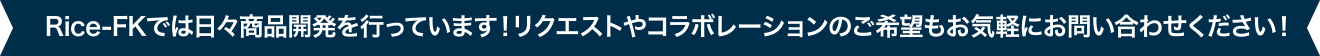 Rice-FKでは日々商品開発を行っています！リクエストやコラボレーションのご希望もお気軽にお問い合わせください！