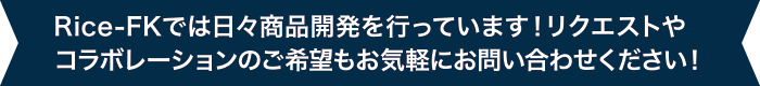 Rice-FKでは日々商品開発を行っています！リクエストやコラボレーションのご希望もお気軽にお問い合わせください！