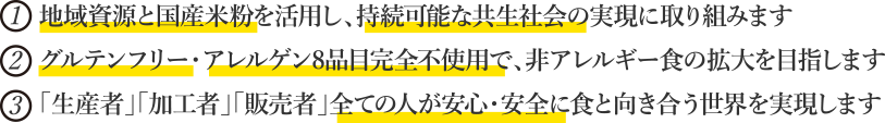 1.地域資源と国産米粉を活用し、持続可能な共生社会の実現に取り組みます。 2.グルテンフリー・アレルゲン8品目完全不使用で、非アレルギー食の拡大を目指します。 3.「生産者」「加工者」「販売者」全ての人が安心・安全に食と向き合う世界を実現します。